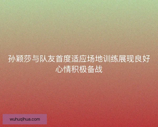 孙颖莎与队友首度适应场地训练展现良好心情积极备战