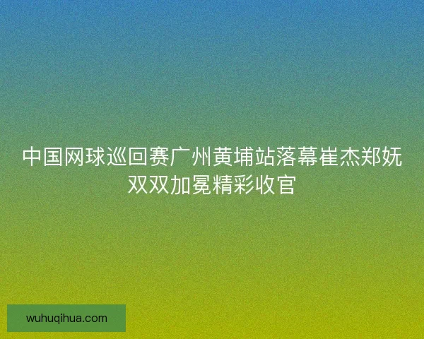 中国网球巡回赛广州黄埔站落幕崔杰郑妩双双加冕精彩收官 中国网球巡回赛广州黄埔站落幕崔杰郑妩双双加冕精彩收官
