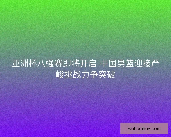 亚洲杯八强赛即将开启 中国男篮迎接严峻挑战力争突破 亚洲杯八强赛即将开启 中国男篮迎接严峻挑战力争突破