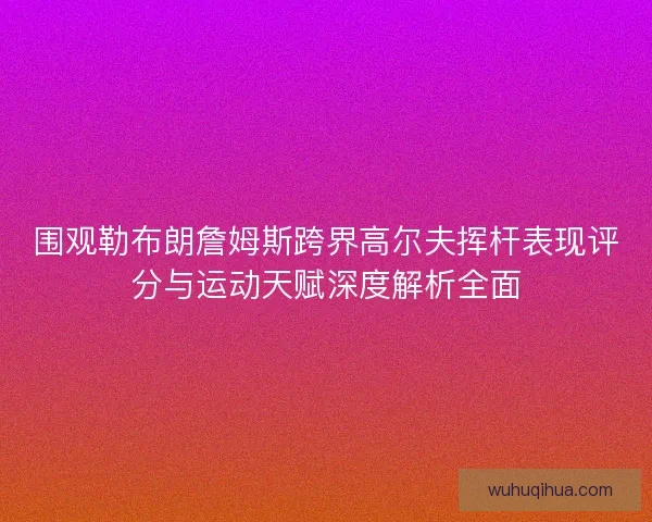 围观勒布朗詹姆斯跨界高尔夫挥杆表现评分与运动天赋深度解析全面 围观勒布朗詹姆斯跨界高尔夫挥杆表现评分与运动天赋深度解析全面