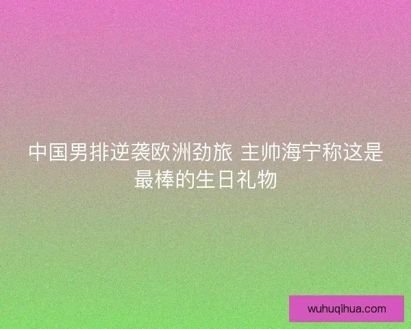 中国男排逆袭欧洲劲旅 主帅海宁称这是最棒的生日礼物 中国男排逆袭欧洲劲旅 主帅海宁称这是最棒的生日礼物