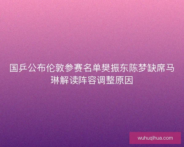 国乒公布伦敦参赛名单樊振东陈梦缺席马琳解读阵容调整原因 国乒公布伦敦参赛名单樊振东陈梦缺席马琳解读阵容调整原因
