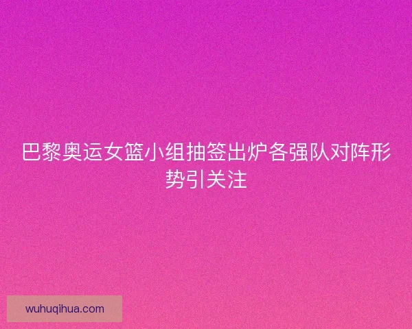巴黎奥运女篮小组抽签出炉各强队对阵形势引关注