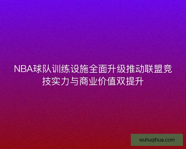 NBA球队训练设施全面升级推动联盟竞技实力与商业价值双提升 NBA球队训练设施全面升级推动联盟竞技实力与商业价值双提升