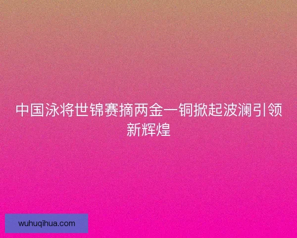 中国泳将世锦赛摘两金一铜掀起波澜引领新辉煌 中国泳将世锦赛摘两金一铜掀起波澜引领新辉煌