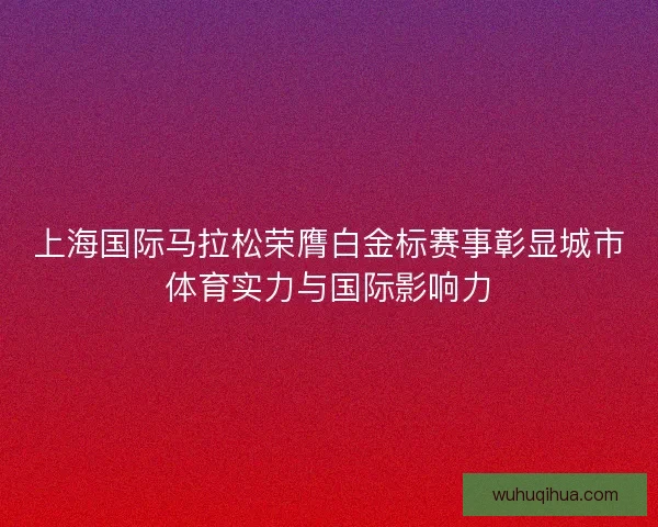 上海国际马拉松荣膺白金标赛事彰显城市体育实力与国际影响力