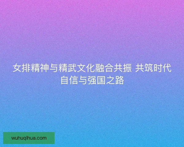 女排精神与精武文化融合共振 共筑时代自信与强国之路 女排精神与精武文化融合共振 共筑时代自信与强国之路